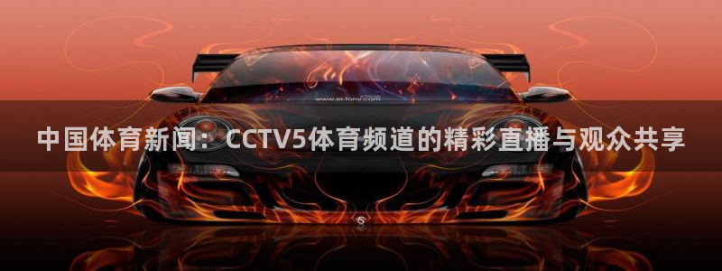 五星体育节目表今天明天：中国体育新闻：CCTV5体育频道的精彩直播与观众共享