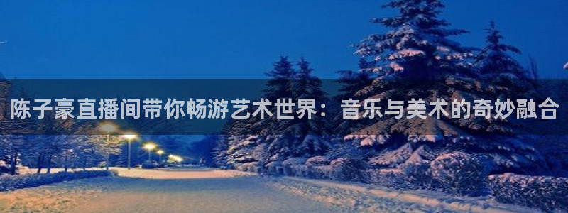 五星体育 上海：陈子豪直播间带你畅游艺术世界：音乐与美术的奇妙融合